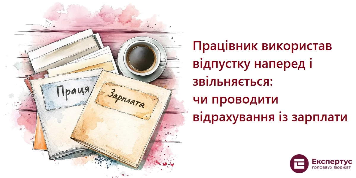 Працівник використав відпустку наперед і звільняється: чи проводити відрахування із зарплати